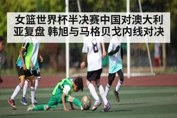 女篮世界杯半决赛中国对澳大利亚复盘 韩旭与马格贝戈内线对决