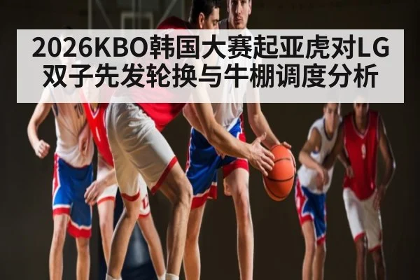 2026KBO韩国大赛起亚虎对LG双子先发轮换与牛棚调度分析